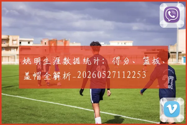 姚明生涯数据统计:得分、篮板、盖帽全解析_20260527112253