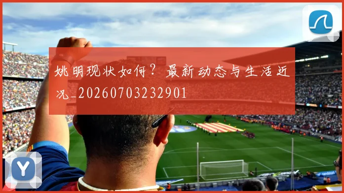 姚明现状如何？最新动态与生活近况_20260703232901