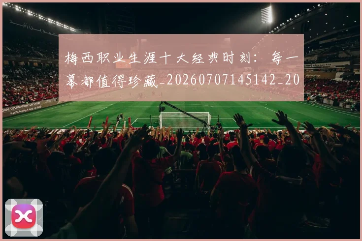 梅西职业生涯十大经典时刻：每一幕都值得珍藏_20260707145142_20260731182244