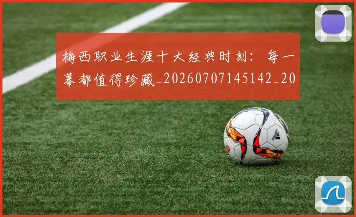 梅西职业生涯十大经典时刻:每一幕都值得珍藏_20260707145142_20260731182244