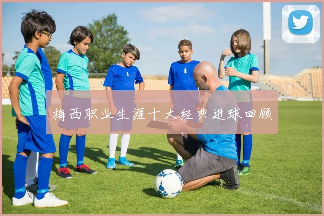 梅西职业生涯十大经典进球回顾