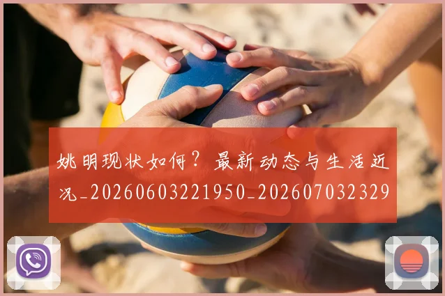 姚明现状如何？最新动态与生活近况_20260603221950_20260703232902_20260720192058