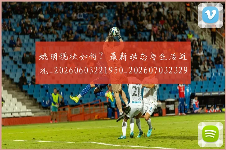 姚明现状如何?最新动态与生活近况_20260603221950_20260703232902_20260720192058