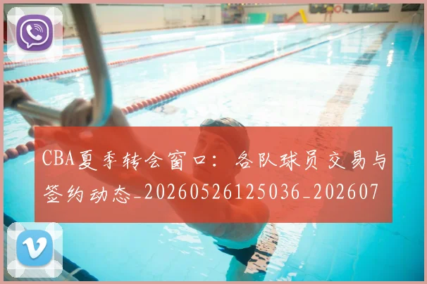 CBA夏季转会窗口：各队球员交易与签约动态_20260526125036_20260712044334