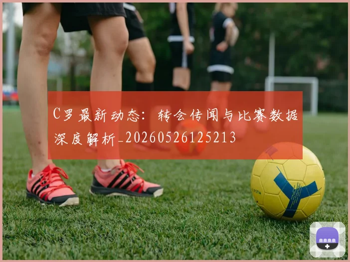 C罗最新动态:转会传闻与比赛数据深度解析_20260526125213
