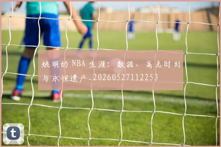 姚明的 NBA 生涯:数据、高光时刻与永恒遗产_20260527112253
