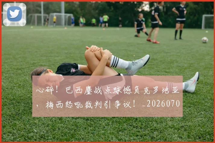 心碎！巴西鏖战点球憾负克罗地亚，梅西怒吼裁判引争议！_20260704174034