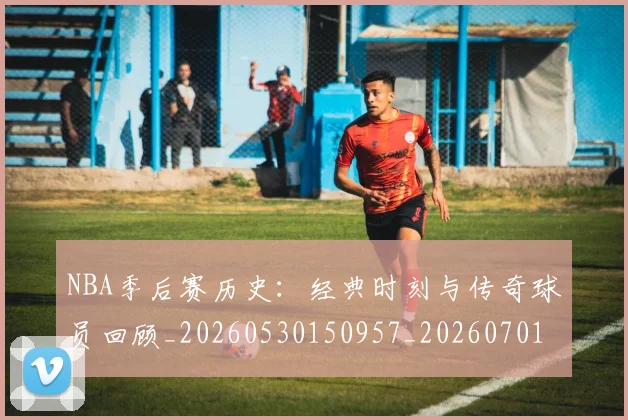 NBA季后赛历史:经典时刻与传奇球员回顾_20260530150957_20260701215816