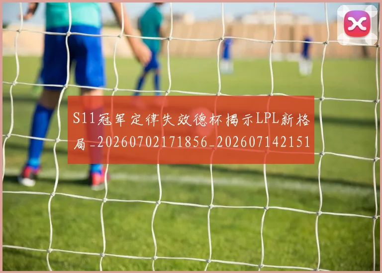 S11冠军定律失效德杯揭示LPL新格局_20260702171856_20260714215118