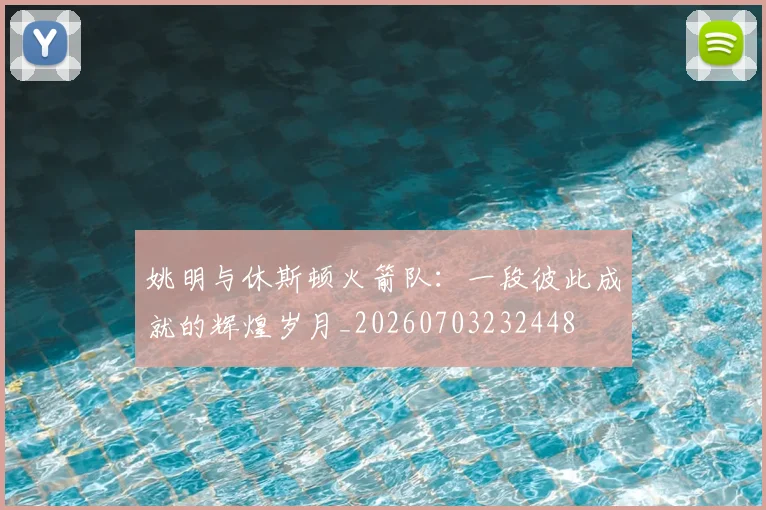 姚明与休斯顿火箭队：一段彼此成就的辉煌岁月_20260703232448