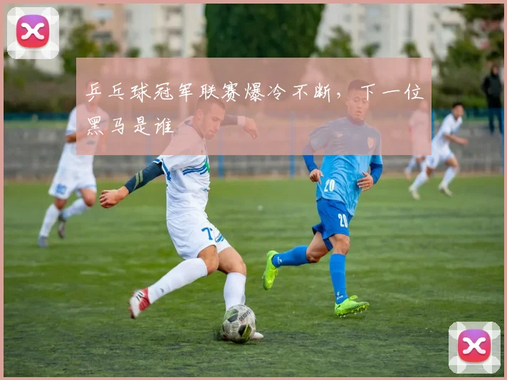 乒乓球冠军联赛爆冷不断，下一位黑马是谁