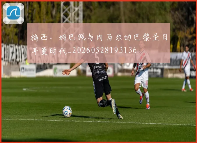 梅西、姆巴佩与内马尔的巴黎圣日耳曼时代_20260528193136