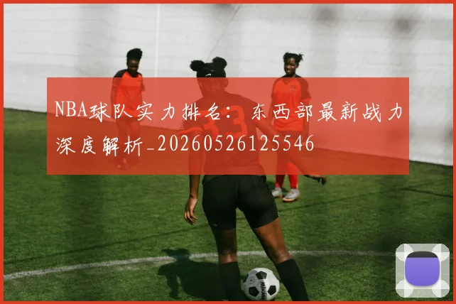 NBA球队实力排名：东西部最新战力深度解析_20260526125546