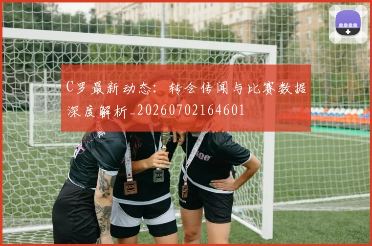 C罗最新动态：转会传闻与比赛数据深度解析_20260702164601