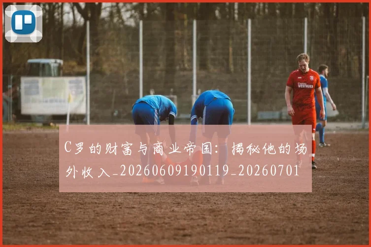 C罗的财富与商业帝国:揭秘他的场外收入_20260609190119_20260701213755_20260712052706