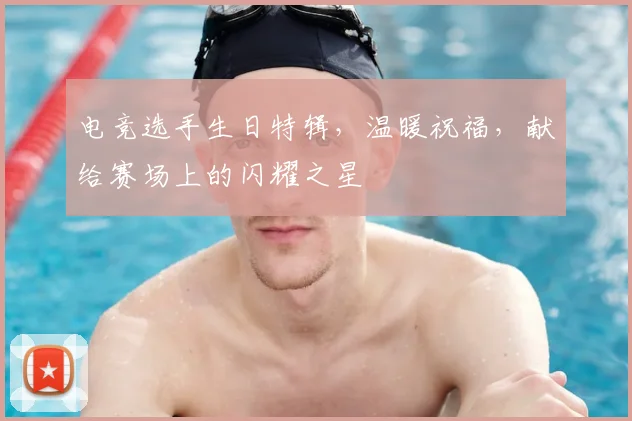 电竞选手生日特辑，温暖祝福，献给赛场上的闪耀之星
