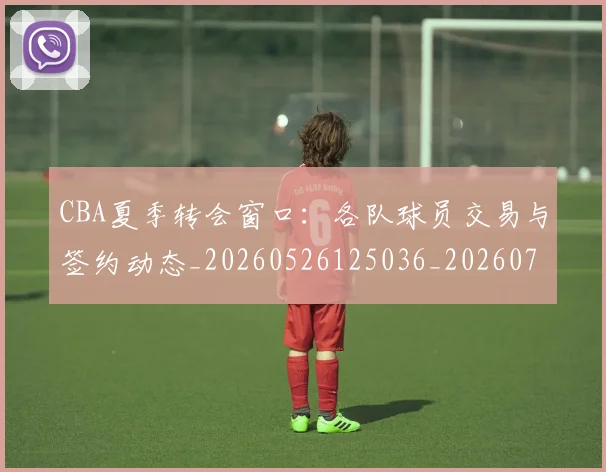 CBA夏季转会窗口:各队球员交易与签约动态_20260526125036_20260712044334