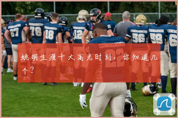 姚明生涯十大高光时刻，你知道几个？