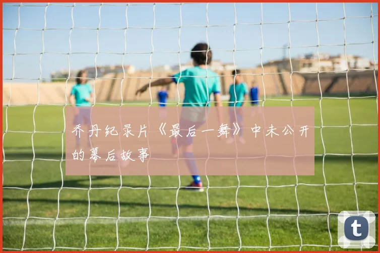 乔丹纪录片《最后一舞》中未公开的幕后故事