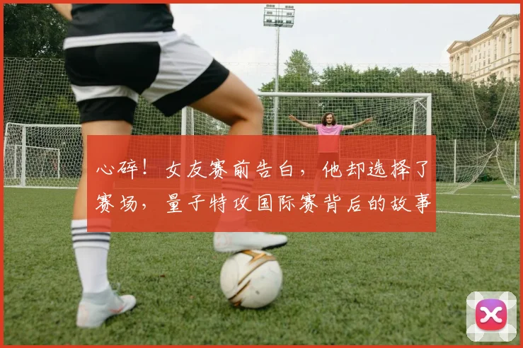 心碎!女友赛前告白,他却选择了赛场,量子特攻国际赛背后的故事_20260722163526