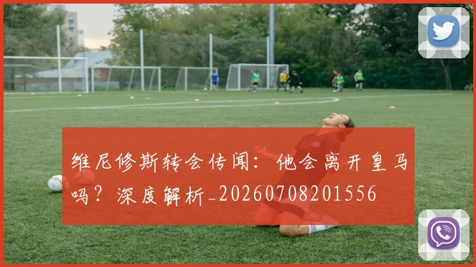 维尼修斯转会传闻:他会离开皇马吗?深度解析_20260708201556