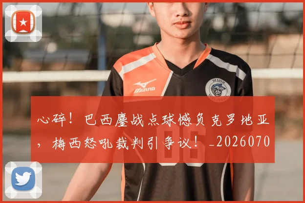 心碎!巴西鏖战点球憾负克罗地亚,梅西怒吼裁判引争议!_20260704174034